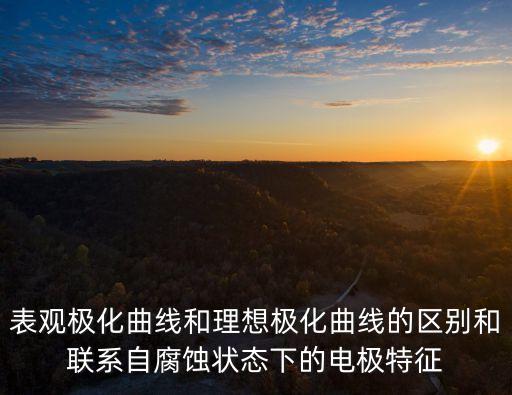 表觀極化曲線和理想極化曲線的區(qū)別和聯(lián)系自腐蝕狀態(tài)下的電極特征