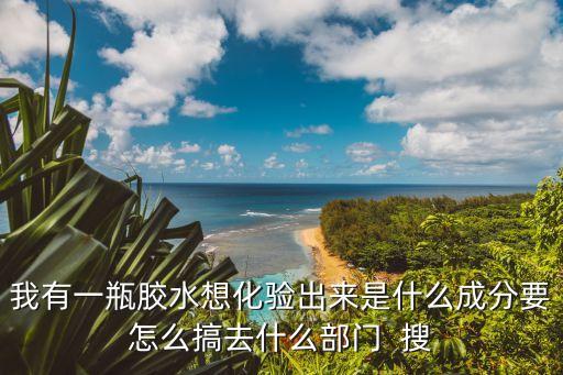 我有一瓶膠水想化驗出來是什么成分要怎么搞去什么部門  搜