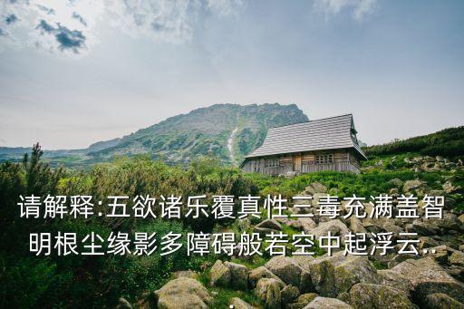 請解釋:五欲諸樂覆真性三毒充滿蓋智明根塵緣影多障礙般若空中起浮云...