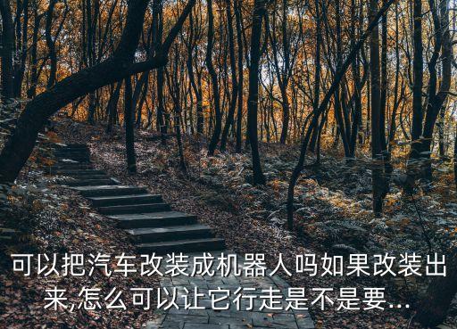 可以把汽車(chē)改裝成機(jī)器人嗎如果改裝出來(lái),怎么可以讓它行走是不是要...