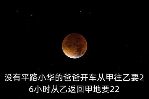 沒有平路小華的爸爸開車從甲往乙要26小時從乙返回甲地要22