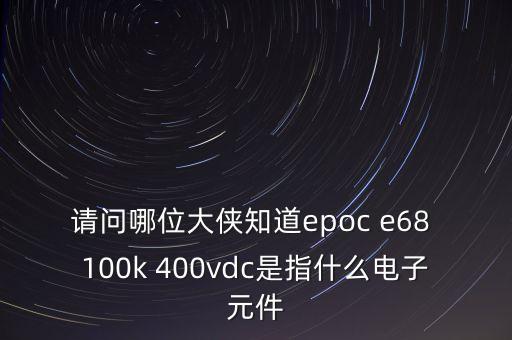請問哪位大俠知道epoc e68 100k 400vdc是指什么電子元件