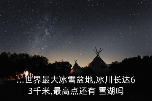 ...世界最大冰雪盆地,冰川長達(dá)63千米,最高點(diǎn)還有 雪湖嗎
