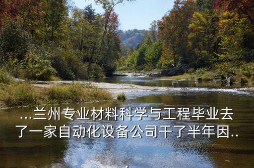 ...蘭州專業(yè)材料科學(xué)與工程畢業(yè)去了一家自動(dòng)化設(shè)備公司干了半年因...