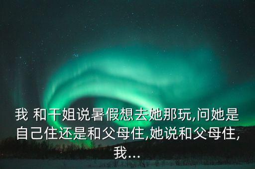 我 和干姐說(shuō)暑假想去她那玩,問(wèn)她是自己住還是和父母住,她說(shuō)和父母住,我...