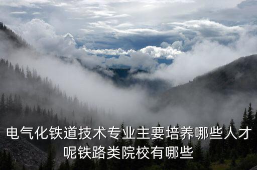 電氣化鐵道技術(shù)專業(yè)主要培養(yǎng)哪些人才呢鐵路類院校有哪些