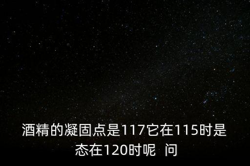 酒精的凝固點是117它在115時是 態(tài)在120時呢  問