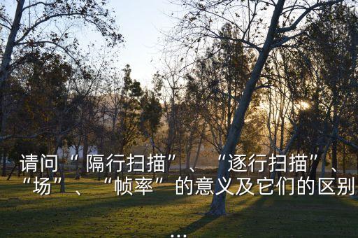 請問“ 隔行掃描”、“逐行掃描”、“場”、“幀率”的意義及它們的區(qū)別...