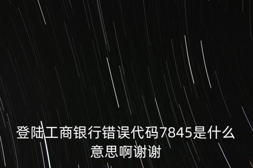 登陸工商銀行錯誤代碼7845是什么意思啊謝謝