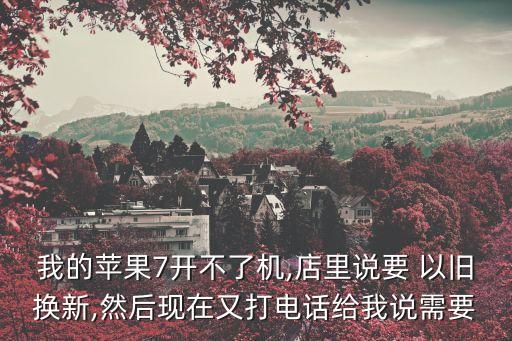 我的蘋果7開不了機,店里說要 以舊換新,然后現(xiàn)在又打電話給我說需要