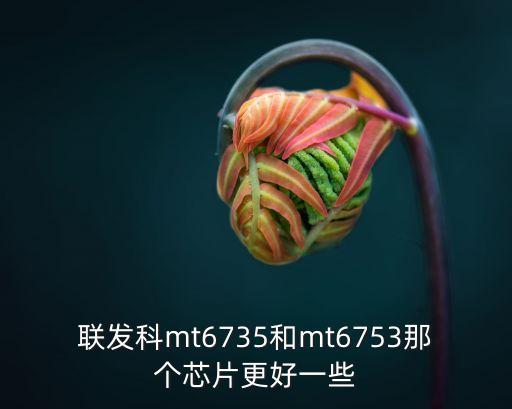 mt6735，聯(lián)發(fā)科mt6735和mt6753那個芯片更好一些