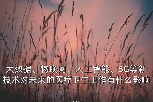 大數(shù)據(jù)、物聯(lián)網(wǎng)、人工智能、5G等新技術(shù)對(duì)未來(lái)的醫(yī)療衛(wèi)生工作有什么影響...