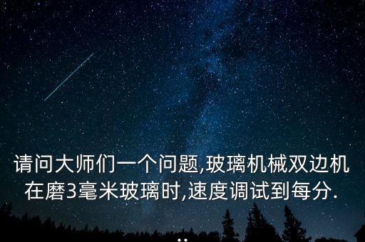 請問大師們一個問題,玻璃機械雙邊機在磨3毫米玻璃時,速度調(diào)試到每分...