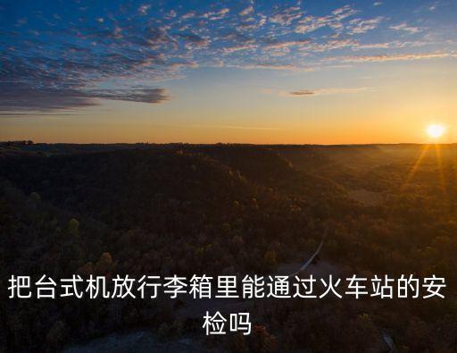 把臺式機放行李箱里能通過火車站的安檢嗎