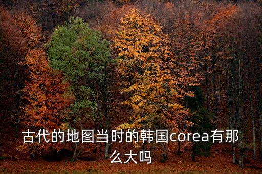 古代的地圖當時的韓國corea有那么大嗎