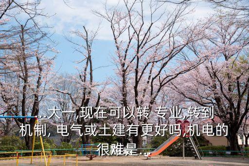 ...大一,現(xiàn)在可以轉(zhuǎn) 專業(yè),轉(zhuǎn)到機制, 電氣或土建有更好嗎,機電的很難是...