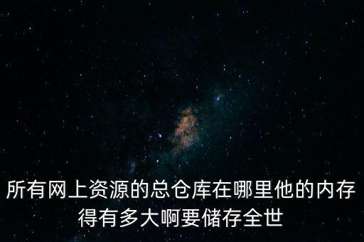 所有網(wǎng)上資源的總倉庫在哪里他的內(nèi)存得有多大啊要儲存全世