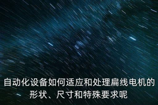 自動(dòng)化設(shè)備如何適應(yīng)和處理扁線電機(jī)的形狀、尺寸和特殊要求呢