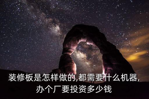 裝修板是怎樣做的,都需要什么機(jī)器,辦個(gè)廠要投資多少錢