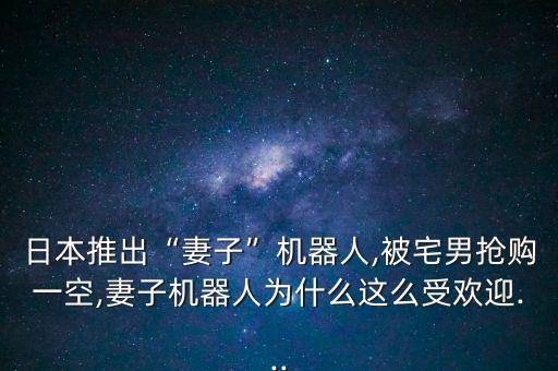 日本推出“妻子”機(jī)器人,被宅男搶購一空,妻子機(jī)器人為什么這么受歡迎...