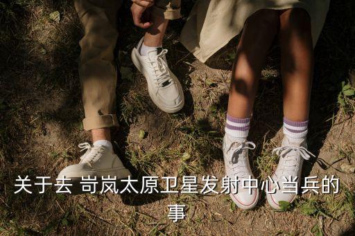 關(guān)于去 岢嵐太原衛(wèi)星發(fā)射中心當(dāng)兵的事