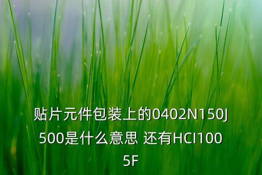 貼片元件包裝上的0402N150J500是什么意思 還有HCI1005F