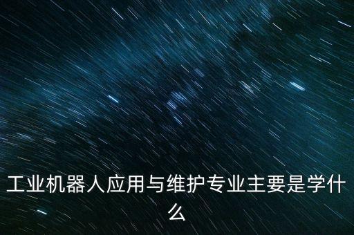 工業(yè)機器人應(yīng)用與維護專業(yè)主要是學(xué)什么