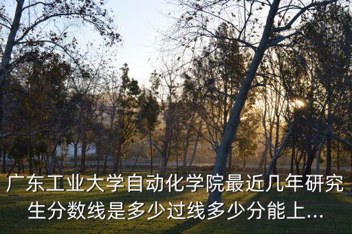 廣東工業(yè)大學自動化學院最近幾年研究生分數(shù)線是多少過線多少分能上...