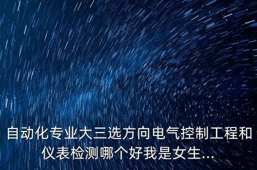 自動化專業(yè)大三選方向電氣控制工程和儀表檢測哪個好我是女生...