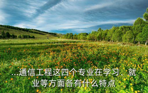 ...通信工程這四個(gè)專業(yè)在學(xué)習(xí)、就業(yè)等方面各有什么特點(diǎn)
