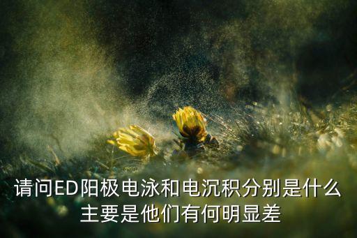 電沉積，請問ED陽極電泳和電沉積分別是什么 主要是他們有何明顯差