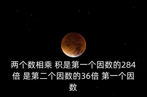 兩個(gè)數(shù)相乘 積是第一個(gè)因數(shù)的284倍 是第二個(gè)因數(shù)的36倍 第一個(gè)因數(shù)