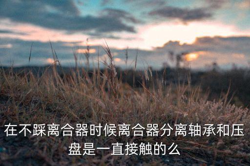 在不踩離合器時候離合器分離軸承和壓盤是一直接觸的么