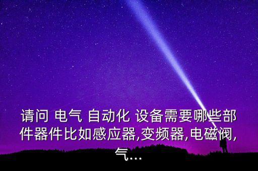 請問 電氣 自動化 設備需要哪些部件器件比如感應器,變頻器,電磁閥,氣...