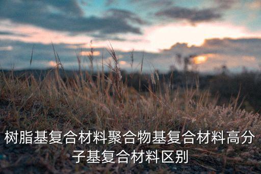 樹脂基復合材料聚合物基復合材料高分子基復合材料區(qū)別
