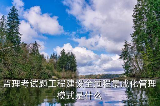 監(jiān)理考試題工程建設全過程集成化管理模式是什么