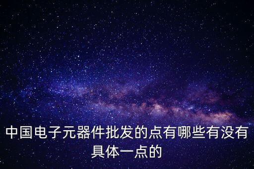 中國電子元器件批發(fā)的點(diǎn)有哪些有沒有具體一點(diǎn)的
