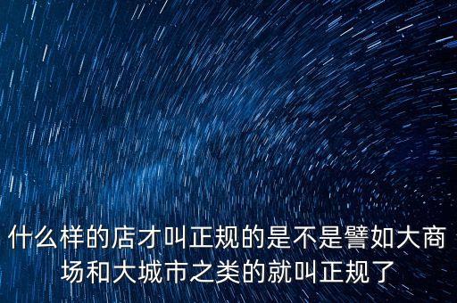 什么樣的店才叫正規(guī)的是不是譬如大商場(chǎng)和大城市之類的就叫正規(guī)了