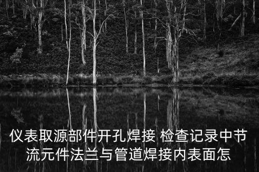 儀表取源部件開孔焊接 檢查記錄中節(jié)流元件法蘭與管道焊接內(nèi)表面怎