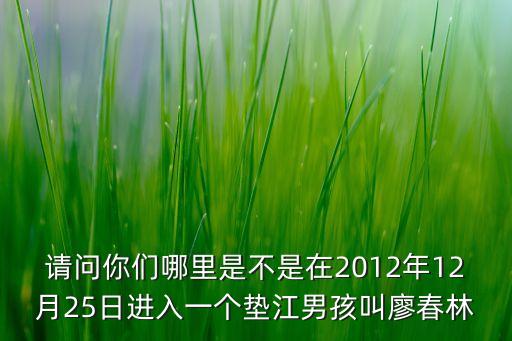 請(qǐng)問你們哪里是不是在2012年12月25日進(jìn)入一個(gè)墊江男孩叫廖春林