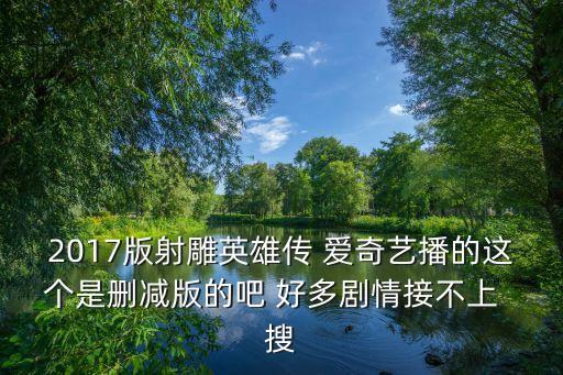 2017版射雕英雄傳 愛奇藝播的這個是刪減版的吧 好多劇情接不上  搜