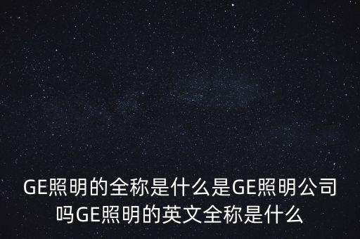 GE照明的全稱是什么是GE照明公司嗎GE照明的英文全稱是什么