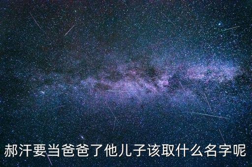 郝志國，郝汗要當爸爸了他兒子該取什么名字呢