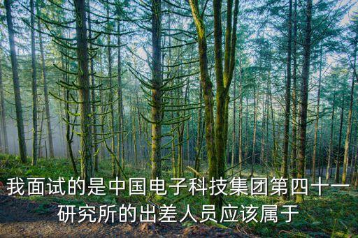 我面試的是中國電子科技集團第四十一研究所的出差人員應該屬于