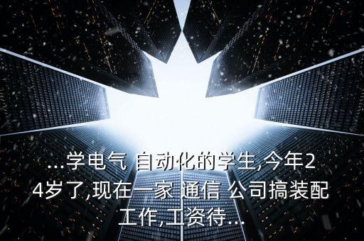...學(xué)電氣 自動化的學(xué)生,今年24歲了,現(xiàn)在一家 通信 公司搞裝配工作,工資待...