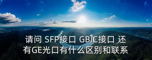 請(qǐng)問 SFP接口 GBIC接口 還有GE光口有什么區(qū)別和聯(lián)系