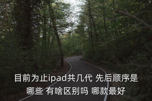 目前為止ipad共幾代 先后順序是哪些 有啥區(qū)別嗎 哪款最好