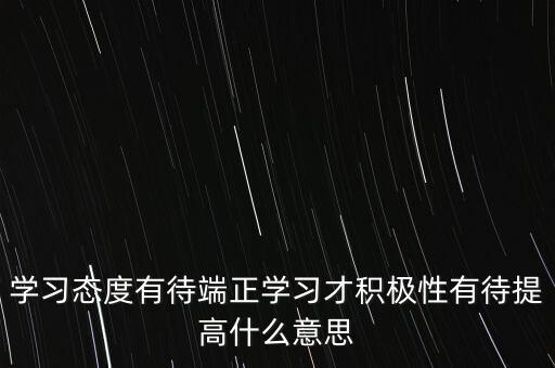 學(xué)習(xí)態(tài)度有待端正學(xué)習(xí)才積極性有待提高什么意思