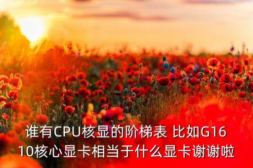 誰有CPU核顯的階梯表 比如G1610核心顯卡相當(dāng)于什么顯卡謝謝啦