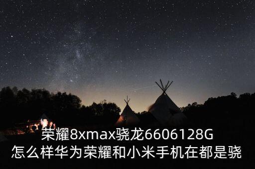 榮耀8xmax驍龍6606128G怎么樣華為榮耀和小米手機(jī)在都是驍